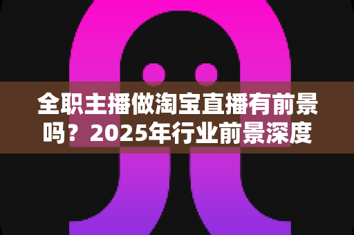 全职主播做淘宝直播有前景吗？2025年行业前景深度解析与入行实战指南