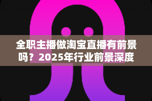 全职主播做淘宝直播有前景吗？2025年行业前景深度解析与入行实战指南