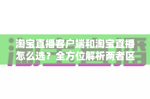 淘宝直播客户端和淘宝直播怎么选？全方位解析两者区别与最佳选择指南