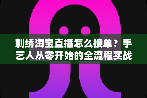 刺绣淘宝直播怎么接单？手艺人从零开始的全流程实战指南