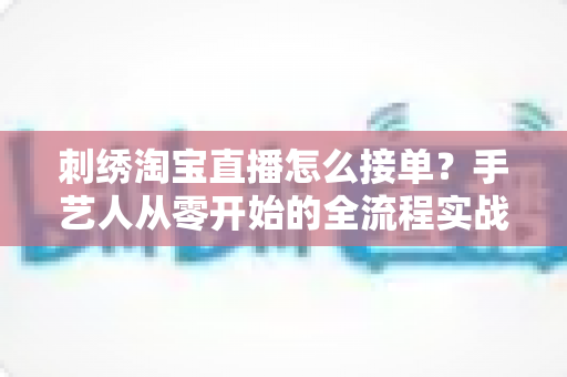 刺绣淘宝直播怎么接单？手艺人从零开始的全流程实战指南