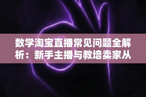 数学淘宝直播常见问题全解析：新手主播与教培卖家从入门到精通的实战指南