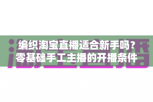 编织淘宝直播适合新手吗?零基础手工主播的开播条件、变现思路与实用避坑指南 编织淘宝直播适合新手吗?零基础手工主播的开播条件、变现思路与实用避坑指南