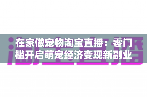 在家做宠物淘宝直播：零门槛开启萌宠经济变现新副业的完整攻略