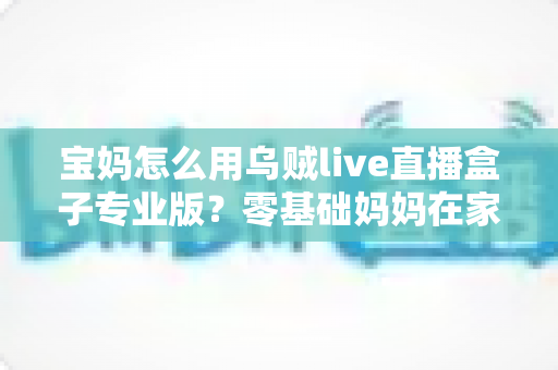 宝妈怎么用乌贼live直播盒子专业版?零基础妈妈在家轻松开播的实用全攻略 宝妈怎么用乌贼live直播盒子专业版?零基础妈妈在家轻松开播的实用全攻略