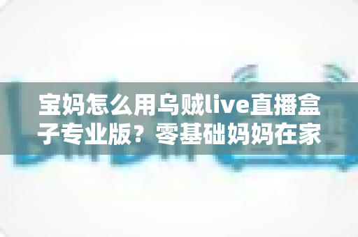宝妈怎么用乌贼live直播盒子专业版?零基础妈妈在家轻松开播的实用全攻略 宝妈怎么用乌贼live直播盒子专业版?零基础妈妈在家轻松开播的实用全攻略