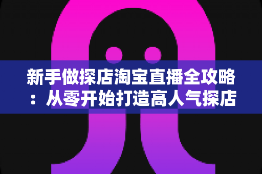 新手做探店淘宝直播全攻略:从零开始打造高人气探店直播间的实战指南 新手做探店淘宝直播全攻略:从零开始打造高人气探店直播间的实战指南