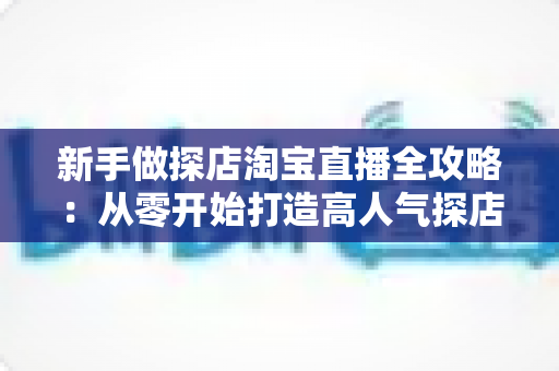 新手做探店淘宝直播全攻略:从零开始打造高人气探店直播间的实战指南 新手做探店淘宝直播全攻略:从零开始打造高人气探店直播间的实战指南