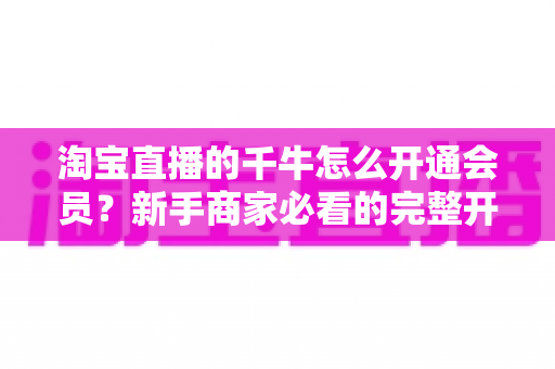 淘宝直播的千牛怎么开通会员？新手商家必看的完整开通流程与实用指南
