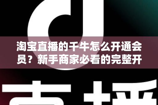 淘宝直播的千牛怎么开通会员？新手商家必看的完整开通流程与实用指南