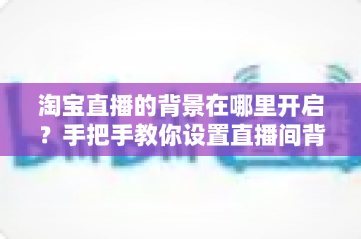 淘宝直播的背景在哪里开启?手把手教你设置直播间背景的完整教程与实用技巧 淘宝直播的背景在哪里开启?手把手教你设置直播间背景的完整教程与实用技巧