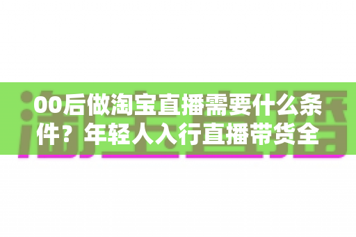 00后做淘宝直播需要什么条件?年轻人入行直播带货全攻略 00后做淘宝直播需要什么条件?年轻人入行直播带货全攻略