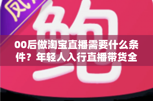 00后做淘宝直播需要什么条件?年轻人入行直播带货全攻略 00后做淘宝直播需要什么条件?年轻人入行直播带货全攻略