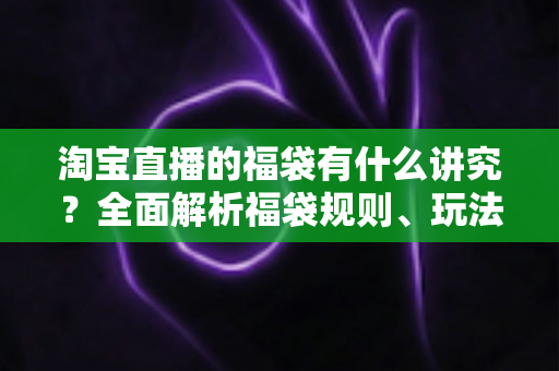 淘宝直播的福袋有什么讲究?全面解析福袋规则、玩法技巧与避坑指南 淘宝直播的福袋有什么讲究?全面解析福袋规则、玩法技巧与避坑指南