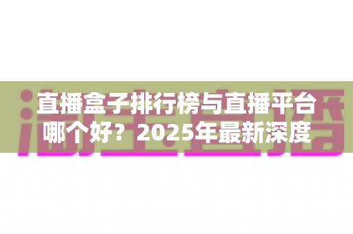 直播盒子排行榜与直播平台哪个好?2025年最新深度对比分析与选购全攻略 直播盒子排行榜与直播平台哪个好?2025年最新深度对比分析与选购全攻略