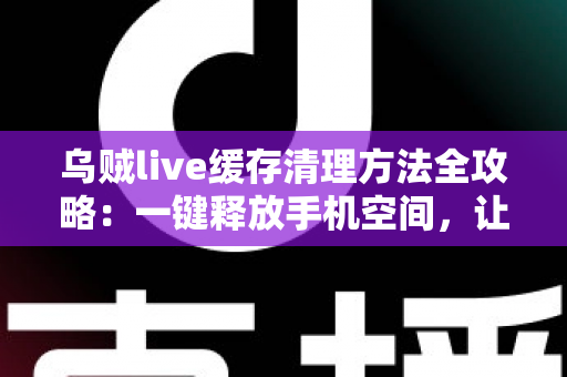 乌贼live缓存清理方法全攻略:一键释放手机空间,让直播观看从此流畅不卡顿 乌贼live缓存清理方法全攻略:一键释放手机空间,让直播观看从此流畅不卡顿