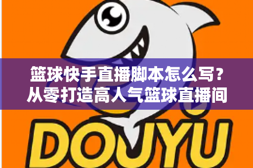 篮球快手直播脚本怎么写？从零打造高人气篮球直播间的完整实操指南