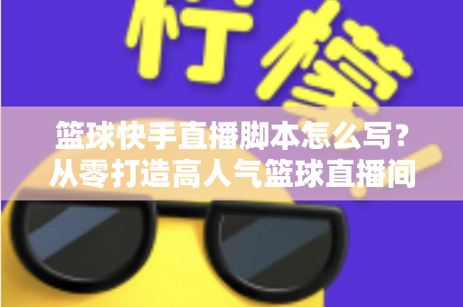 篮球快手直播脚本怎么写？从零打造高人气篮球直播间的完整实操指南