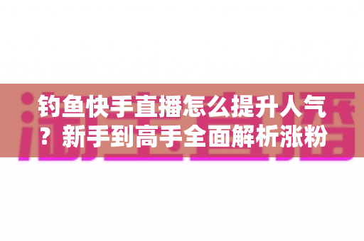 钓鱼快手直播怎么提升人气?新手到高手全面解析涨粉增人气实用攻略 钓鱼快手直播怎么提升人气?新手到高手全面解析涨粉增人气实用攻略