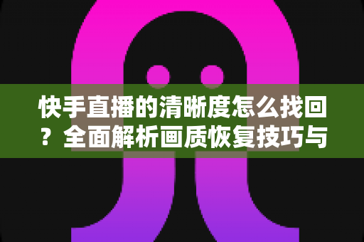 快手直播的清晰度怎么找回?全面解析画质恢复技巧与实用优化指南 快手直播的清晰度怎么找回?全面解析画质恢复技巧与实用优化指南