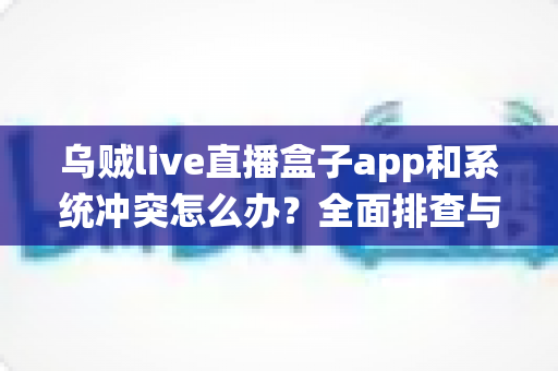 乌贼live直播盒子app和系统冲突怎么办?全面排查与解决指南,快速恢复流畅直播体验 乌贼live直播盒子app和系统冲突怎么办?全面排查与解决指南,快速恢复流畅直播体验