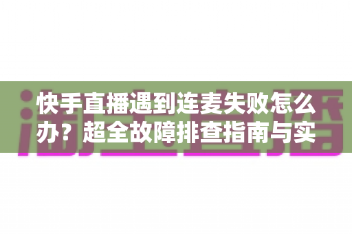 快手直播遇到连麦失败怎么办？超全故障排查指南与实用解决方案助你轻松恢复连麦