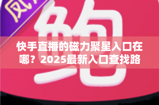 快手直播的磁力聚星入口在哪?2025最新入口查找路径与开通接单全攻略 快手直播的磁力聚星入口在哪?2025最新入口查找路径与开通接单全攻略