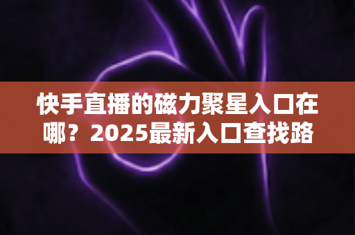 快手直播的磁力聚星入口在哪?2025最新入口查找路径与开通接单全攻略 快手直播的磁力聚星入口在哪?2025最新入口查找路径与开通接单全攻略