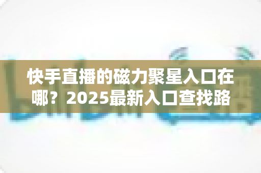 快手直播的磁力聚星入口在哪?2025最新入口查找路径与开通接单全攻略 快手直播的磁力聚星入口在哪?2025最新入口查找路径与开通接单全攻略