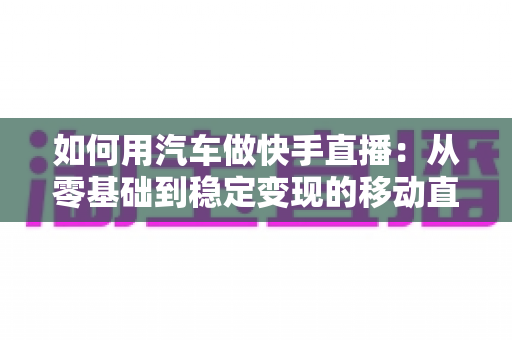 如何用汽车做快手直播:从零基础到稳定变现的移动直播实战指南 如何用汽车做快手直播:从零基础到稳定变现的移动直播实战指南