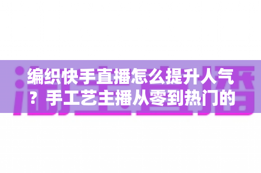 编织快手直播怎么提升人气？手工艺主播从零到热门的完整增长攻略