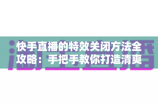 快手直播的特效关闭方法全攻略:手把手教你打造清爽流畅的直播间体验 快手直播的特效关闭方法全攻略:手把手教你打造清爽流畅的直播间体验