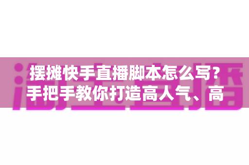 摆摊快手直播脚本怎么写?手把手教你打造高人气、高成交的摆摊直播话术模板 摆摊快手直播脚本怎么写?手把手教你打造高人气、高成交的摆摊直播话术模板