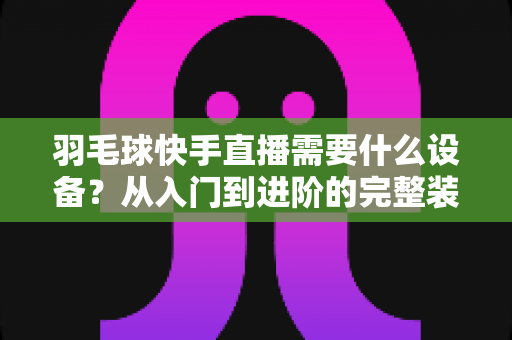 羽毛球快手直播需要什么设备?从入门到进阶的完整装备清单与实战指南 羽毛球快手直播需要什么设备?从入门到进阶的完整装备清单与实战指南
