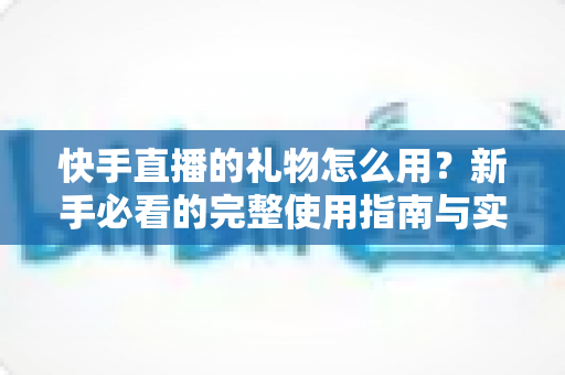 快手直播的礼物怎么用?新手必看的完整使用指南与实用技巧 快手直播的礼物怎么用?新手必看的完整使用指南与实用技巧