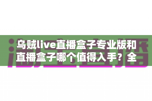 乌贼live直播盒子专业版和直播盒子哪个值得入手?全面对比与选购深度指南 乌贼live直播盒子专业版和直播盒子哪个值得入手?全面对比与选购深度指南