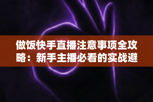 做饭快手直播注意事项全攻略:新手主播必看的实战避坑指南与高效涨粉技巧 做饭快手直播注意事项全攻略:新手主播必看的实战避坑指南与高效涨粉技巧