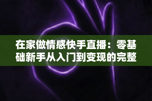 在家做情感快手直播：零基础新手从入门到变现的完整实战指南