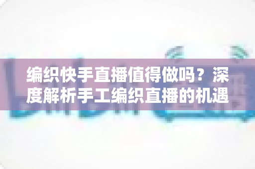 编织快手直播值得做吗？深度解析手工编织直播的机遇、挑战与变现路径