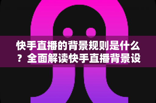 快手直播的背景规则是什么?全面解读快手直播背景设置规范、违规红线与合规实操指南 快手直播的背景规则是什么?全面解读快手直播背景设置规范、违规红线与合规实操指南