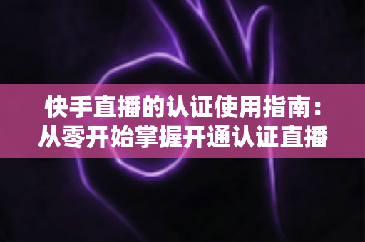 快手直播的认证使用指南:从零开始掌握开通认证直播全流程,轻松解锁更多权限与流量扶持 快手直播的认证使用指南:从零开始掌握开通认证直播全流程,轻松解锁更多权限与流量扶持
