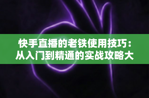 快手直播的老铁使用技巧:从入门到精通的实战攻略大全 快手直播的老铁使用技巧:从入门到精通的实战攻略大全