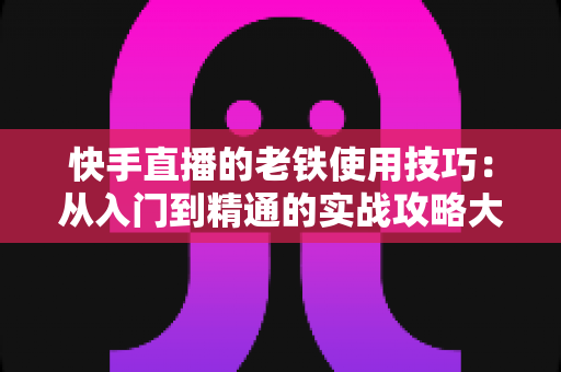 快手直播的老铁使用技巧:从入门到精通的实战攻略大全 快手直播的老铁使用技巧:从入门到精通的实战攻略大全
