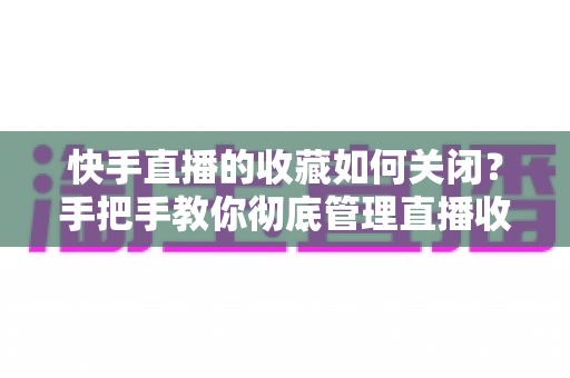 快手直播的收藏如何关闭?手把手教你彻底管理直播收藏的完整实用指南 快手直播的收藏如何关闭?手把手教你彻底管理直播收藏的完整实用指南
