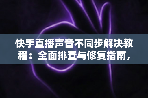 快手直播声音不同步解决教程：全面排查与修复指南，让您的直播音画完美同步