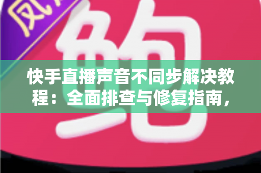 快手直播声音不同步解决教程：全面排查与修复指南，让您的直播音画完美同步