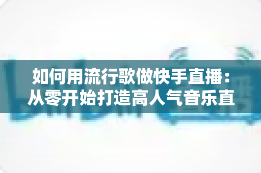 如何用流行歌做快手直播：从零开始打造高人气音乐直播间的完整指南