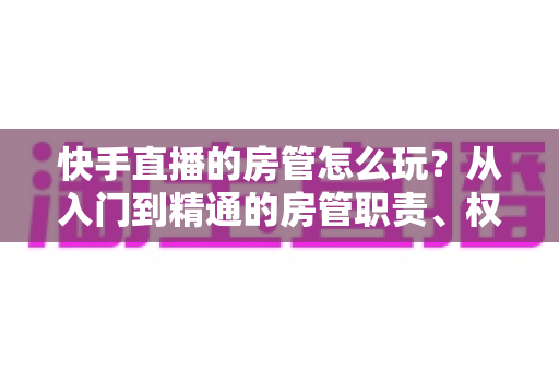 快手直播的房管怎么玩?从入门到精通的房管职责、权限与运营实战全攻略 快手直播的房管怎么玩?从入门到精通的房管职责、权限与运营实战全攻略