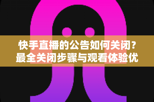 快手直播的公告如何关闭?最全关闭步骤与观看体验优化指南 快手直播的公告如何关闭?最全关闭步骤与观看体验优化指南