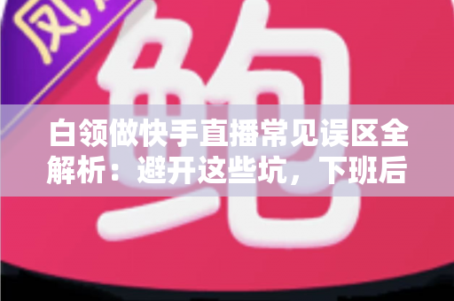 白领做快手直播常见误区全解析:避开这些坑,下班后的直播间也能做出成绩 白领做快手直播常见误区全解析:避开这些坑,下班后的直播间也能做出成绩